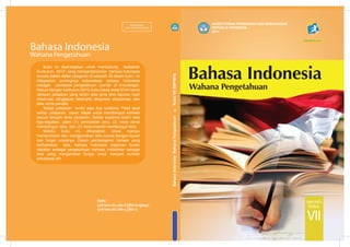 BahasaIndonesiaWahanaPengetahuan.KelasVIISMP/MTs
KEMENTERIAN PENDIDIKAN DAN KEBUDAYAAN
REPUBLIK INDONESIA
2014
SMP/MTs
VII
Kelas
ISBN :
978-602-282-385-8 (jilid lengkap)
978-602-282-386-5 (jilid 1)
Wahana Pengetahuan
Bahasa Indonesia
EDISI REVISI 2014
MILIK NEGARA
TIDAK DIPERDAGANGKAN
Buku ini dipersiapkan untuk mendukung kebijakan
Kurikulum 2013 yang mempertahankan bahasa Indonesia
berada dalam daftar pelajaran di sekolah. Di dalam buku ini
ditegaskan pentingnya keberadaan bahasa Indonesia
sebagai pembawa pengetahuan (carrier of knowledge).
Sesuai dengan kurikulum 2013, buku siswa kelas VI Iini berisi
delapan pelajaran yang terdiri atas jenis teks laporan hasil
observasi, tanggapan deskriptif, eksposisi, eksplanasi, dan
teks cerita pendek.
Setiap pelajaran terdiri atas dua subtema. Pada awal
setiap pelajaran, siswa diajak untuk membangun konteks
sesuai dengan tema pelajaran. Setiap subtema terdiri atas
tiga kegiatan, yakni (1) pemodelan teks, (2) kerja sama
membangun teks, dan (3) kerja mandiri membangun teks.
Melalui buku ini, diharapkan siswa mampu
memproduksi dan menggunakan teks sesuai dengan tujuan
dan fungsi sosialnya. Dalam pembelajaran bahasa yang
berbasiskan teks, bahasa Indonesia diajarkan bukan
sekadar sebagai pengetahuan bahasa, melainkan sebagai
teks yang mengemban fungsi untuk menjadi sumber
aktualisasi diri.
 