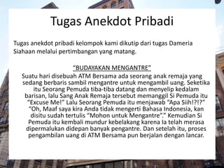 Tugas Anekdot Pribadi
Tugas anekdot pribadi kelompok kami dikutip dari tugas Dameria
Siahaan melalui pertimbangan yang matang.
“BUDAYAKAN MENGANTRE”
Suatu hari disebuah ATM Bersama ada seorang anak remaja yang
sedang berbaris sambil mengantre untuk mengambil uang. Seketika
itu Seorang Pemuda tiba-tiba datang dan menyelip kedalam
barisan, lalu Sang Anak Remaja tersebut memanggil Si Pemuda itu
“Excuse Me!” Lalu Seorang Pemuda itu menjawab “Apa Siih!?!?”
“Oh, Maaf saya kira Anda tidak mengerti Bahasa Indonesia, kan
disitu sudah tertulis “Mohon untuk Mengantre”.” Kemudian Si
Pemuda itu kembali mundur kebelakang karena Ia telah merasa
dipermalukan didepan banyak pengantre. Dan setelah itu, proses
pengambilan uang di ATM Bersama pun berjalan dengan lancar.
 
