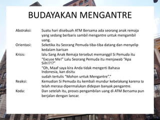 BUDAYAKAN MENGANTRE
Abstraksi: Suatu hari disebuah ATM Bersama ada seorang anak remaja
yang sedang berbaris sambil mengantre untuk mengambil
uang.
Orientasi: Seketika itu Seorang Pemuda tiba-tiba datang dan menyelip
kedalam barisan
Krisis: lalu Sang Anak Remaja tersebut memanggil Si Pemuda itu
“Excuse Me!” Lalu Seorang Pemuda itu menjawab “Apa
Siih!?!?”
“Oh, Maaf saya kira Anda tidak mengerti Bahasa
Indonesia, kan disitu
sudah tertulis “Mohon untuk Mengantre”.”
Reaksi: Kemudian Si Pemuda itu kembali mundur kebelakang karena Ia
telah merasa dipermalukan didepan banyak pengantre.
Koda: Dan setelah itu, proses pengambilan uang di ATM Bersama pun
berjalan dengan lancar.
 