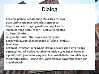 Dialog
Keluarga pemilik pedati: Yang Mulia Hakim, saya
tidak terima keluarga saya kehilangan pedati
beserta kuda dan dagangan didalamnya karena
jembatan yang dilalui roboh. Pembuat jembatan
itu harus dihukum.
Yang mulia hakim: Oke, saya akan menyuruh
pengawal saya untuk memanggil Si Tukang Pembuat
Jembatan
Pembuat jembatan: Yang Mulia Hakim, apakah salah saya hingga
dipanggil kesini? Jikalau masalahnya adalah yang sudah beredar
dipublik yaitu jembatan yang saya buat roboh itu bukan salah saya,
melainkan salah Si Tukang Kayu yang menjual kayu yang rapuh dan
mudah roboh.
 