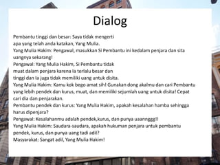 Dialog
Pembantu tinggi dan besar: Saya tidak mengerti
apa yang telah anda katakan, Yang Mulia.
Yang Mulia Hakim: Pengawal, masukkan Si Pembantu ini kedalam penjara dan sita
uangnya sekarang!
Pengawal: Yang Mulia Hakim, Si Pembantu tidak
muat dalam penjara karena Ia terlalu besar dan
tinggi dan Ia juga tidak memiliki uang untuk disita.
Yang Mulia Hakim: Kamu kok bego amat sih! Gunakan dong akalmu dan cari Pembantu
yang lebih pendek dan kurus, muat, dan memiliki sejumlah uang untuk disita! Cepat
cari dia dan penjarakan.
Pembantu pendek dan kurus: Yang Mulia Hakim, apakah kesalahan hamba sehingga
harus dipenjara?
Pengawal: Kesalahanmu adalah pendek,kurus, dan punya uaannggg!!
Yang Mulia Hakim: Saudara-saudara, apakah hukuman penjara untuk pembantu
pendek, kurus, dan punya uang tadi adil?
Masyarakat: Sangat adil, Yang Mulia Hakim!
 
