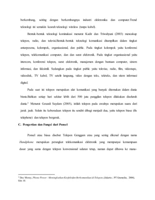 berkembang, seiring dengan berkembangnya industri elektronika dan computer.Trend 
teknologi ini semakin kearah teknologi wireless (tanpa kabel). 
Bentuk-bentuk teknologi kominukasi menurut Kadir dan Triwahyuni (2003) mencakup 
telepon, radio, dan televisi.Bentuk-bentuk teknologi komunikasi ditampilkan dalam tingkat 
antarpesona, kelompok, organisasional, dan public. Pada tingkat kelompok yaitu konferensi 
telepon, telekomunikasi computer, dan dan surat elektronik. Pada tingkat organisasional yaitu 
intercom, konferensi telepon, surat elektronik, manajemen dengan bantuan computer, sistem 
informasi, dan faksimili. Sedangkan pada tingkat public yaitu televise, radio, film, videotape, 
videodisk, TV kabel, TV satelit langsung, video dengan teks, teleteks, dan sitem informasi 
digital. 
Pada saat ini telepon merupakan alat komunikasi yang banyak ditemukan dalam dunia 
bisnis.Bahkan setiap hari sekitar lebih dari 500 juta panggilan telepon dilakukan diseluruh 
dunia.2 Menurut Gouzali Saydam (2005), istilah telepon pada awalnya merupakan suara dari 
jarak jauh. Selain itu keberadaan telepon itu sendiri dibagi menjadi dua, yaitu telepon biasa (fix 
telephone) dan telepon bergerak. 
C. Pengertian dan Fungsi dari Ponsel 
Ponsel atau biasa disebut Telepon Genggam atau yang sering dikenal dengan nama 
Handphone merupakan perangkat telekomunikasi elektronik yang mempunyai kemampuan 
dasar yang sama dengan telepon konvensional saluran tetap, namun dapat dibawa ke mana- 
2 Doc Morey, Phone Power : Meningkatkan Keefektifan Berkomunikasi di Telepon, (Jakarta ; PT Gramedia, 2004), 
hlm 10. 
 