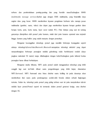 terbaru dan pemberitahuan penting-penting lain yang bersifat masal.Sedangkan MMS 
(multimedia message service) disebut juga dengan SMS multimedia, yang bmemiliki daya 
angkut data yang besar. MMS memberikan layanan pengiriman berbasis teks menuju pesan 
multimedia (gambar, suara, video) dan dapat juga memberikan layanan berupa gambar diam 
berupa kartu, peta, kartu nama, layer saver (untuk PC). Fitur lainnya yang saat ini sedang 
gencarnya ditonjolkan oleh ponsel yaitu kamera, mulai dari jenis kamera opsional atau terpisah 
hingga kamera yang builtin yang sudah menyatu dengan ponselnya. 
Mengenai kecanggihan teknologi, ponsel juga memiliki beberapa keunggulan seperti 
adanya teknologi Infrared dan Bluetooth. Bluetooth merupakan teknologi nirkabel yang dapat 
menyambungkan beberapa perangkat melalui gelombang radio berfrekuensi rendah (daya 
jangkau maksimal 50 meter) tanpa dihubungkan dengan kabel.Sedangkan pada infrared kedua 
perangkat harus dibuat berhadapan. 
Mengenai media hiburan, MP3 pada ponsel sudah menggunakan teknologi yang lebih 
canggih lagi saat ini.Telah dibuat suatu pengembangan yang lebih lanjut, dinamakan 
MP3 Surround. MP3 Surround atau biasa disebut suara keliling ini pada dasarnya akan 
memberikan ilusi suara pada pendengarnya seolah-olah berada dalam sebuah lingkungan 
tertentu. Selain itu, teknologi pada ponsel yang paling terbaru saat ini yaitu menyaksikan televisi 
melalui layer ponsel.Ponsel seperti ini termasuk dalam ponsel generasi ketiga, atau disebut 
dengan 3G. 
 