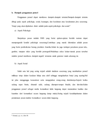 b. Dampak penggunaan ponsel 
Penggunaan ponsel dapat membawa dampak-dampak tertentu.Dampak-dampak tertentu 
dibagi pada aspek psikologis, sosial, keuangan, dan kesehatan atau keselamatan jiwa seseorang. 
Tetapi yang akan dijelaskan disini adalah pada aspek psikologis dan sosial.6 
a) Aspek Psikologis 
Banyaknya pesan melalui SMS yang berisi ajakan-ajakan bersifat rasisme dapat 
mempengaruhi kondisi psikologis seseorang.Contohnya yang marak ditemukan adalah pesan 
yang berisi pemboikotan barang produksi Amerika.Selain itu juga terdapat peredaran pesan teks, 
gambar, maupun video yang bersifat pornografi.Mudahnya askes keluar-masuk pesan tersebut 
melalui ponsel membawa dampak negatif, terutama untuk generasi muda sekarang ini. 
b) Aspek Sosial 
Salah satu hal yang sering terjadi adalah tindakan seseorang yang membiarkan ponsel 
miliknya tetap dalam keadaan hidup atau aktif sehingga mengeluarkan bunyi yang nyaring.Hal 
ini jelas mengganggu konsentrasi serta mengejutkan orang-orang disekitarnya.Seperti ketika 
sedang rapat bisnis, dirumah sakit, sedang ditempat-tempat ibadah, dan lain-lain.Selain 
penggunaan ponsel sebagai media komunikasi tidak langsung dapat menurunkan kualitas dan 
kuantitas dari komunikasi secara langsung (tatap muka).Sering terjadi kesalahpahaman dalam 
pemaknaan pesan melalui komunikasi secara tidak langsung. 
6 Ahmad, op. cit., hlm 50. 
 