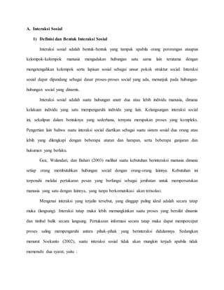 A. Interaksi Sosial 
1) Definisi dan Bentuk Interaksi Sosial 
Interaksi sosial adalah bentuk-bentuk yang tampak apabila orang perorangan ataupun 
kelompok-kelompok manusia mengadakan hubungan satu sama lain terutama dengan 
mengetengahkan kelompok serta lapisan sosial sebagai unsur pokok struktur social. Interaksi 
sosial dapat dipandang sebagai dasar proses-proses social yang ada, menunjuk pada hubungan-hubungan 
social yang dinamis. 
Interaksi sosial adalah suatu hubungan anatr dua atau lebih individu manusia, dimana 
kelakuan individu yang satu mempengaruhi individu yang lain. Kelangsungan interaksi social 
ini, sekalipun dalam bentuknya yang sederhana, ternyata merupakan proses yang kompleks. 
Pengertian lain bahwa suatu interaksi social diartikan sebagai suatu sistem sosial dua orang atau 
lebih yang dilengkapi dengan beberapa aturan dan harapan, serta beberapa ganjaran dan 
hukuman yang berlaku. 
Gea, Wulandari, dan Bahari (2003) melihat suatu kebutuhan berinteraksi manusia dimana 
setiap orang membutuhkan hubungan social dengan orang-orang lainnya. Kebutuhan ini 
terpenuhi melalui pertukaran pesan yang berfungsi sebagai jembatan untuk mempersatukan 
manusia yang satu dengan lainnya, yang tanpa berkomunikasi akan terisolasi. 
Mengenai interaksi yang terjalin tersebut, yang dinggap paling ideal adalah secara tatap 
muka (langsung). Interaksi tatap muka lebih memungkinkan suatu proses yang bersifat dinamis 
dan timbal balik secara langsung. Pertukaran informasi secara tatap muka dapat mempercepat 
proses saling mempengaruhi antara pihak-pihak yang berinteraksi didalamnya. Sedangkan 
menurut Soekanto (2002), suatu interaksi sosial tidak akan mungkin terjadi apabila tidak 
memenuhi dua syarat, yaitu : 
 