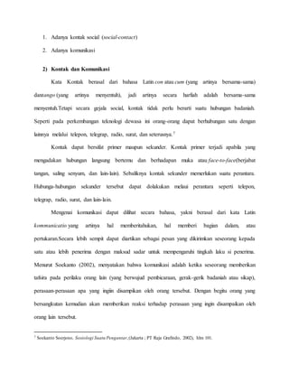 1. Adanya kontak social (social-contact) 
2. Adanya komunikasi 
2) Kontak dan Komunikasi 
Kata Kontak berasal dari bahasa Latin con atau cum (yang artinya bersama-sama) 
dantango (yang artinya menyentuh), jadi artinya secara harfiah adalah bersama-sama 
menyentuh.Tetapi secara gejala social, kontak tidak perlu berarti suatu hubungan badaniah. 
Seperti pada perkembangan teknologi dewasa ini orang-orang dapat berhubungan satu dengan 
lainnya melalui telepon, telegrap, radio, surat, dan seterusnya.7 
Kontak dapat bersifat primer maupun sekunder. Kontak primer terjadi apabila yang 
mengadakan hubungan langsung bertemu dan berhadapan muka atau face-to-face(berjabat 
tangan, saling senyum, dan lain-lain). Sebaliknya kontak sekunder memerlukan suatu perantara. 
Hubunga-hubungan sekunder tersebut dapat dolakukan melaui perantara seperti telepon, 
telegrap, radio, surat, dan lain-lain. 
Mengenai komunikasi dapat dilihat secara bahasa, yakni berasal dari kata Latin 
kommunicatio yang artinya hal memberitahukan, hal memberi bagian dalam, atau 
pertukaran.Secara lebih sempit dapat diartikan sebagai pesan yang dikirimkan seseorang kepada 
satu atau lebih penerima dengan maksud sadar untuk mempengaruhi tingkah laku si penerima. 
Menurut Soekanto (2002), menyatakan bahwa komunikasi adalah ketika seseorang memberikan 
tafsira pada perilaku orang lain (yang berwujud pembicaraan, gerak-gerik badaniah atau sikap), 
perasaan-perasaan apa yang ingiin disampikan oleh orang tersebut. Dengan begitu orang yang 
bersangkutan kemudian akan memberikan reaksi terhadap perasaan yang ingin disampaikan oleh 
orang lain tersebut. 
7 Soekanto Soerjono, Sosiologi Suatu Pengantar, (Jakarta ; PT Raja Grafindo, 2002), hlm 101. 
 