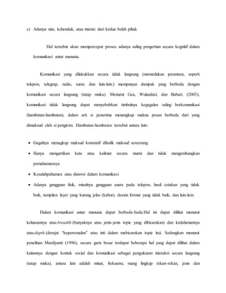 c) Adanya niat, kehendak, atau intensi dari kedua belah pihak 
Hal tersebut akan mempercepat proses adanya saling pengertian secara kognitif dalam 
komunikasi antar manusia. 
Komunikasi yang dilakukkan secara tidak langsung (memerlukan perantara, seperti 
telepon, telegrap, radio, surat, dan lain-lain.) mempunyai dampak yang berbeda dengan 
komunikasi secara langsung (tatap muka). Menurut Gea, Wulandari, dan Babari, (2003), 
komunikasi tidak langsung dapat menyebabkan timbulnya kegagalan saling berkomunikasi 
(hambatan-hambatan), dalam arti si penerima menangkap makna pesan berbeda dari yang 
dimaksud oleh si pengirim. Hambatan-hambatan tersebut antara lain: 
 Gagalnya menagkap maksud konotatif dibalik maksud seseorang 
 Hanya mengartikan kata atau kalimat secara murni dan tidak mengembangkan 
pemahamannya 
 Kesalahpahaman atau distorsi dalam komunikasi 
 Adanya gangguan fisik, misalnya gangguan suara pada telepon, hasil cetakan yang tidak 
baik, tampilan layer yang kurang jelas (kabur), desain format yang tidak baik, dan lain-lain. 
Dalam komunikasi antar manusia dapat berbeda-beda.Hal ini dapat dilihat menurut 
keluasannya atau breadth (banyaknya atau jenis-jenis topic yang dibicarakan) dan kedalamannya 
atau depth (derajat “kepersonalan” atau inti dalam mebicarakan topic itu). Sedangkan menurut 
penelitian Mardiyanti (1996), secara garis besar terdapat beberapa hal yang dapat dilihat dalam 
kaitannya dengan kontak social dan komunikasi sebagai pengukuran interaksi secara langsung 
(tatap muka), antara lain adalah minat, frekuensi, ruang lingkup rekan-rekan, jenis dan 
 