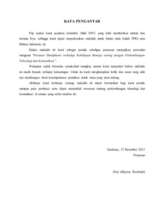KATA PENGANTAR 
Puji syukur kami ucapkan kehadirat Allah SWT, yang telah memberikan rahmat dan 
karunia Nya, sehingga kami dapat menyelesaikan makalah untuk bahan mata kuliah TPKI atau 
Bahasa Indonesia ini. 
Dalam makalah ini kami sebagai penulis sekaligus penyusun menyajikan persoalan 
mengenai “Peranan Handphone terhadap Kehidupan Remaja seiring dengan Perkembangan 
Teknologi dan Komunikasi”. 
Walaupun sudah berusaha semaksimal mungkin, namun kami menyadari bahwa makalah 
ini masih banyak terdapat kekurangan. Untuk itu kami mengharapkan kritik dan saran yang sifat 
nya membangun demi kesempurnaan penulisan untuk masa yang akan datang. 
Akhirnya kami berharap semoga makalah ini dapat bermanfaat bagi kami penulis 
maupun para pembaca serta dapat menambah wawasan tentang perkembangan teknologi dan 
komunikasi di zaman yang serba modern ini. 
Surabaya, 27 Desember 2013 
Penyusun 
(Nur Alfiyatur Rochmah) 
 