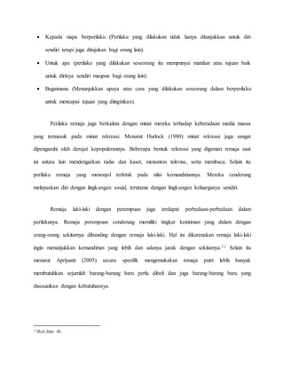  Kepada siapa berperilaku (Perilaku yang dilakukan tidak hanya ditunjukkan untuk diri 
sendiri tetapi juga ditujukan bagi orang lain). 
 Untuk apa (perilaku yang dilakukan seseorang itu mempunyai manfaat atau tujuan baik 
untuk dirinya sendiri maupun bagi orang lain). 
 Bagaimana (Menunjukkan upaya atau cara yang dilakukan seseorang dalam berperilaku 
untuk mencapai tujuan yang diinginkan). 
Perilaku remaja juga berkaitan dengan minat mereka terhadap keberadaan media massa 
yang termasuk pada minat rekreasi. Menurut Hurlock (1980) minat rekreasi juga sangat 
dipengaruhi oleh derajat kepopulerannya. Beberapa bentuk rekreasi yang digemari remaja saat 
ini antara lain mendengarkan radio dan kaset, menonton televise, serta membaca. Selain itu 
perilaku remaja yang menonjol terletak pada nilai kemandiriannya. Mereka cenderung 
melepaskan diri dengan lingkungan sosial, terutama dengan lingkungan keluarganya sendiri. 
Remaja laki-laki dengan perempuan juga terdapat perbedaan-perbedaan dalam 
perilakunya. Remaja perempuan cenderung memiliki tingkat keintiman yang dalam dengan 
orang-orang sekitarnya dibanding dengan remaja laki-laki. Hal ini dikarenakan remaja laki-laki 
ingin menunjukkan kemandirian yang lebih dan adanya jarak dengan sekitarnya.11 Selain itu 
menurut Apriyanti (2005) secara spesifik mengemukakan remaja putri lebih banyak 
membutuhkan sejumlah barang-barang baru perlu dibeli dan juga barang-barang baru yang 
disesuaikan dengan kebutuhannya. 
11Ibid.,hlm 45. 
 