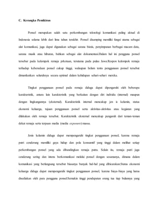 C. Kerangka Pemikiran 
Ponsel merupakan salah satu perkembangan teknologi komunikasi paling aktual di 
Indonesia selama lebih dari lima tahun terakhir. Ponsel disamping memiliki fungsi utama sebagai 
alat komunikasi, juga dapat digunakan sebagai sarana bisnis, penyimpanan berbagai macam data, 
sarana musik atau hiburan, bahkan sebagai alat dokumentasi.Dalam hal ini pengguna ponsel 
tersebar pada kelompok remaja prkotaan, terutama pada pulau Jawa.Respon kelompok remaja 
terhadap keberadaan ponsel cukup tinggi, walaupun belum tentu penggunaan ponsel tersebut 
dimanfaatkan seluruhnya secara optimal dalam kehidupan sehari-sehari mereka. 
Tingkat penggunaan ponsel pada remaja diduga dapat dipengaruhi oleh beberapa 
karakteristik, antara lain karakteristik yang berkaitan dengan diri individu (internal) maupun 
dengan lingkungannya (eksternal). Karakteristik internal mencakup jen is kelamin, status 
ekonomi keluarga, tujuan penggunaan ponsel serta aktivitas-aktivitas atau kegiatan yang 
dilakukan oleh remaja tersebut. Karakteristik eksternal mencakup pengaruh dari teman-teman 
dekat remaja serta terpaan media (media exposure) massa. 
Jenis kelamin diduga dapat mempengaruhi tingkat penggunaan ponsel, karena remaja 
putri cenderung memiliki gaya hidup dan pola konsumtif yang tinggi dalam melihat setiap 
perkembangan ponsel yang ada dibandingkan remaja putra. Selain itu, remaja putri juga 
cenderung sering dan intens berkomunikasi melalui ponsel dengan sesamanya, dimana dalam 
komunikasi yang berlangsung tersebut biasanya banyak hal-hal yang dibicarakan.Status ekonomi 
keluarga diduga dapat mempengaruhi tingkat penggunaan ponsel, karena biaya-biaya yang harus 
disediakan oleh para pengguna ponsel.Semakin tinggi pendapatan orang tua tiap bulannya yang 
 