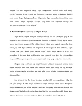 pengaruh dari luar masyarakat diduga dapat mempengaruhi interaksi sosial pada remaja 
tersebut.Penggunaan ponsel sebagai alat komunikasi seharusnya dapat meningkatkan interaksi 
sosial remaja dengan lingkungannya.Tetapi diduga justru dapat menurunkan interaksi tatap muka 
antara remaja dengan lingkungan sosialnya, yang terdiri dari lingkungan keluarga dan 
lingkungan persahabatan (teman sebaya).12 
D. Peranan handphone Terhadap Kehidupan Remaja 
Begitu besar pengaruh kemajuan teknologi terhadap nilai-nilai kebudayaan yang di anut 
masyarakat, baik masyarakat perkotaan maupun pedesaan.. Kemajuan teknologi seperti televisi, 
telepon dan telepon genggam (HP), bahkan internet bukan hanya melanda masyarakat kota, 
namun juga telah dapat dinikmati oleh masyarakat di pelosok-pelosok desa. Akibatnya, segala 
informasi baik yang bernilai positif maupun negatif, dapat dengan mudah di akses oleh 
remaja.Dan di akui atau tidak, perlahan-lahan mulai mengubah pola hidup dan pola pemikiran 
masyarakat khususnya remaja di pedesaan dengan segala image yang menjadi ciri khas mereka. 
Dampak yang positif dan juga negatif terhadap kehidupan masyarakat terutama kaum 
remaja yang nota bene selalu tertarik untuk mencoba hal-hal baru, sedang dari segi psikologis, 
kondisi kejiwaan mereka merupakan usia yang paling rawan terhadap pengaruh-pengaruh yang 
datang dari luar. 
Saat ini dapat kita lihat betapa kemajuan teknologi telah mempengaruhi gaya hidup dan 
pola pikir remaja. Mereka banyak berinteraksi dengan teknologi seperti televisi, handphone, 
ataupun internet.Dan juga secara pengaruh, merekalah yang paling rentan terkena pengaruh atau 
dampak negatif dari teknologi tersebut.Kalau dulu kita lihat para siswa bersekolah dengan hanya 
12 Nurudin, Sistem-sistem Komunikasi di Indonesia, (Jakarta; PT Raja Grafindo Persada, 2005), hlm 18. 
 
