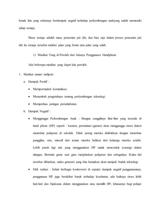 benda lain yang sekiranya berdampak negatif terhadap perkembangan anakyang sudah memasuki 
tahap remaja. 
Masa remaja adalah masa pencarian jati diri, dan bisa saja dalam proses pencarian jati 
diri itu remaja tersebut melalui jalan yang benar atau jalan yang salah. 
1) Manfaat Yang di Peroleh dari Adanya Penggunaan Handphone 
Ada beberapa manfaat yang dapat kita peroleh: 
1. Manfaat umum meliputi: 
a. Dampak Positif : 
 Mempermudah komunikasi. 
 Menambah pengetahuan tentang perkembangan teknologi. 
 Memperluas jaringan persahabatan. 
b. Dampak Negatif : 
 Mengganggu Perkembangan Anak : Dengan canggihnya fitur-fitur yang tersedia di 
hand phone (HP) seperti : kamera, permainan (games) akan mengganggu siswa dalam 
menerima pelajaran di sekolah. Tidak jarang mereka disibukkan dengan menerima 
panggilan, sms, miscall dari teman mereka bahkan dari keluarga mereka sendiri. 
Lebih parah lagi ada yang menggunakan HP untuk mencontek (curang) dalam 
ulangan. Bermain game saat guru menjelaskan pelajaran dan sebagainya. Kalau hal 
tersebut dibiarkan, maka generasi yang kita harapkan akan menjadi budak teknologi. 
 Efek radiasi : Selain berbagai kontroversi di seputar dampak negatif penggunaannya, 
penggunaan HP juga berakibat buruk terhadap kesehatan, ada baiknya siswa lebih 
hati-hati dan bijaksana dalam menggunakan atau memilih HP, khususnya bagi pelajar 
 