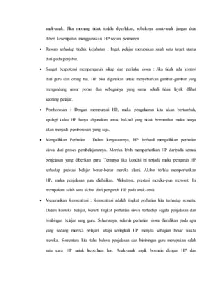 anak-anak. Jika memang tidak terlalu diperlukan, sebaiknya anak-anak jangan dulu 
diberi kesempatan menggunakan HP secara permanen. 
 Rawan terhadap tindak kejahatan : Ingat, pelajar merupakan salah satu target utama 
dari pada penjahat. 
 Sangat berpotensi mempengaruhi sikap dan perilaku siswa : Jika tidak ada kontrol 
dari guru dan orang tua. HP bisa digunakan untuk menyebarkan gambar-gambar yang 
mengandung unsur porno dan sebagainya yang sama sekali tidak layak dilihat 
seorang pelajar. 
 Pemborosan : Dengan mempunyai HP, maka pengeluaran kita akan bertambah, 
apalagi kalau HP hanya digunakan untuk hal-hal yang tidak bermanfaat maka hanya 
akan menjadi pemborosan yang saja. 
 Mengalihkan Perhatian : Dalam kenyataannya, HP berhasil mengalihkan perhatian 
siswa dari proses pembelajarannya. Mereka lebih memperhatikan HP daripada semua 
penjelasan yang diberikan guru. Tentunya jika kondisi ini terjadi, maka pengaruh HP 
terhadap prestasi belajar benar-benar mereka alami. Akibat terlalu memperhatikan 
HP, maka penjelasan guru diabaikan. Akibatnya, prestasi mereka-pun merosot. Ini 
merupakan salah satu akibat dari pengaruh HP pada anak-anak 
 Menurunkan Konsentrasi : Konsentrasi adalah tingkat perhatian kita terhadap sesuatu. 
Dalam konteks belajar, berarti tingkat perhatian siswa terhadap segala penjelasan dan 
bimbingan belajar sang guru. Seharusnya, seluruh perhatian siswa diarahkan pada apa 
yang sedang mereka pelajari, tetapi seringkali HP menyita sebagian besar waktu 
mereka. Sementara kita tahu bahwa penjelasan dan bimbingan guru merupakan salah 
satu cara HP untuk keperluan lain. Anak-anak asyik bermain dengan HP dan 
 