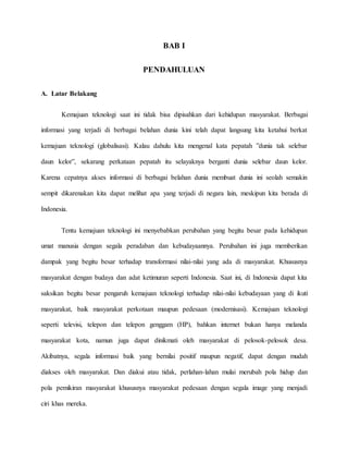 BAB I 
PENDAHULUAN 
A. Latar Belakang 
Kemajuan teknologi saat ini tidak bisa dipisahkan dari kehidupan masyarakat. Berbagai 
informasi yang terjadi di berbagai belahan dunia kini telah dapat langsung kita ketahui berkat 
kemajuan teknologi (globalisasi). Kalau dahulu kita mengenal kata pepatah ”dunia tak selebar 
daun kelor”, sekarang perkataan pepatah itu selayaknya berganti dunia selebar daun kelor. 
Karena cepatnya akses informasi di berbagai belahan dunia membuat dunia ini seolah semakin 
sempit dikarenakan kita dapat melihat apa yang terjadi di negara lain, meskipun kita berada di 
Indonesia. 
Tentu kemajuan teknologi ini menyebabkan perubahan yang begitu besar pada kehidupan 
umat manusia dengan segala peradaban dan kebudayaannya. Perubahan ini juga memberikan 
dampak yang begitu besar terhadap transformasi nilai-nilai yang ada di masyarakat. Khususnya 
masyarakat dengan budaya dan adat ketimuran seperti Indonesia. Saat ini, di Indonesia dapat kita 
saksikan begitu besar pengaruh kemajuan teknologi terhadap nilai-nilai kebudayaan yang di ikuti 
masyarakat, baik masyarakat perkotaan maupun pedesaan (modernisasi). Kemajuan teknologi 
seperti televisi, telepon dan telepon genggam (HP), bahkan internet bukan hanya melanda 
masyarakat kota, namun juga dapat dinikmati oleh masyarakat di pelosok-pelosok desa. 
Akibatnya, segala informasi baik yang bernilai positif maupun negatif, dapat dengan mudah 
diakses oleh masyarakat. Dan diakui atau tidak, perlahan-lahan mulai merubah pola hidup dan 
pola pemikiran masyarakat khususnya masyarakat pedesaan dengan segala image yang menjadi 
ciri khas mereka. 
 