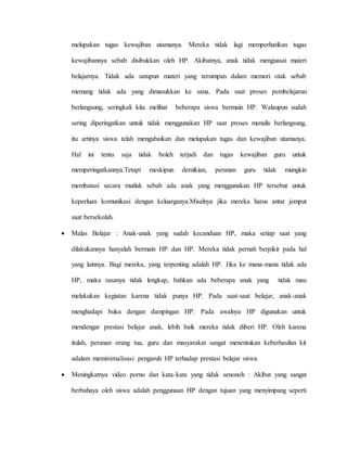 melupakan tugas kewajiban utamanya. Mereka tidak lagi memperhatikan tugas 
kewajibannya sebab disibukkan oleh HP. Akibatnya, anak tidak menguasai materi 
belajarnya. Tidak ada satupun materi yang tersimpan dalam memori otak sebab 
memang tidak ada yang dimasukkan ke sana. Pada saat proses pembelajaran 
berlangsung, seringkali kita melihat beberapa siswa bermain HP. Walaupun sudah 
sering diperingatkan untuk tidak menggunakan HP saat proses menulis berlangsung, 
itu artinya siswa telah mengabaikan dan melupakan tugas dan kewajiban utamanya. 
Hal ini tentu saja tidak boleh terjadi dan tugas kewajiban guru untuk 
memperingatkannya.Tetapi meskipun demikian, peranan guru tidak mungkin 
membatasi secara mutlak sebab ada anak yang menggunakan HP tersebut untuk 
keperluan komunikasi dengan keluarganya.Misalnya jika mereka harus antar jemput 
saat bersekolah. 
 Malas Belajar : Anak-anak yang sudah kecanduan HP, maka setiap saat yang 
dilakukannya hanyalah bermain HP dan HP. Mereka tidak pernah berpikir pada hal 
yang lainnya. Bagi mereka, yang terpenting adalah HP. Jika ke mana-mana tidak ada 
HP, maka rasanya tidak lengkap, bahkan ada beberapa anak yang tidak mau 
melakukan kegiatan karena tidak punya HP. Pada saat-saat belajar, anak-anak 
menghadapi buku dengan dampingan HP. Pada awalnya HP digunakan untuk 
mendengar prestasi belajar anak, lebih baik mereka tidak diberi HP. Oleh karena 
itulah, peranan orang tua, guru dan masyarakat sangat menentukan keberhasilan kit 
adalam meminimalisasi pengaruh HP terhadap prestasi belajar siswa. 
 Meningkatnya video porno dan kata-kata yang tidak senonoh : Akibat yang sangat 
berbahaya oleh siswa adalah penggunaan HP dengan tujuan yang menyimpang seperti 
 
