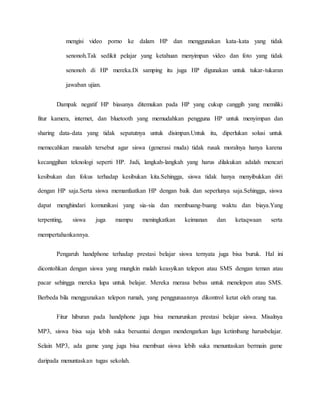mengisi video porno ke dalam HP dan menggunakan kata-kata yang tidak 
senonoh.Tak sedikit pelajar yang ketahuan menyimpan video dan foto yang tidak 
senonoh di HP mereka.Di samping itu juga HP digunakan untuk tukar-tukaran 
jawaban ujian. 
Dampak negatif HP biasanya ditemukan pada HP yang cukup canggih yang memiliki 
fitur kamera, internet, dan bluetooth yang memudahkan pengguna HP untuk menyimpan dan 
sharing data-data yang tidak sepatutnya untuk disimpan.Untuk itu, diperlukan solusi untuk 
memecahkan masalah tersebut agar siswa (generasi muda) tidak rusak moralnya hanya karena 
kecanggihan teknologi seperti HP. Jadi, langkah-langkah yang harus dilakukan adalah mencari 
kesibukan dan fokus terhadap kesibukan kita.Sehingga, siswa tidak hanya menyibukkan diri 
dengan HP saja.Serta siswa memanfaatkan HP dengan baik dan seperlunya saja.Sehingga, siswa 
dapat menghindari komunikasi yang sia-sia dan membuang-buang waktu dan biaya.Yang 
terpenting, siswa juga mampu meningkatkan keimanan dan ketaqwaan serta 
mempertahankannya. 
Pengaruh handphone terhadap prestasi belajar siswa ternyata juga bisa buruk. Hal ini 
dicontohkan dengan siswa yang mungkin malah keasyikan telepon atau SMS dengan teman atau 
pacar sehingga mereka lupa untuk belajar. Mereka merasa bebas untuk menelepon atau SMS. 
Berbeda bila menggunakan telepon rumah, yang penggunaannya dikontrol ketat oleh orang tua. 
Fitur hiburan pada handphone juga bisa menurunkan prestasi belajar siswa. Misalnya 
MP3, siswa bisa saja lebih suka bersantai dengan mendengarkan lagu ketimbang harusbelajar. 
Selain MP3, ada game yang juga bisa membuat siswa lebih suka menuntaskan bermain game 
daripada menuntaskan tugas sekolah. 
 