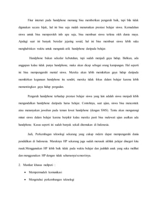 Fitur internet pada handphone memang bisa memberikan pengaruh baik, tapi bila tidak 
digunakan secara bijak, hal ini bisa saja malah menurunkan prestasi belajar siswa. Kemudahan 
siswa untuk bisa memperoleh info apa saja, bisa membuat siswa terlena oleh dunia maya. 
Apalagi saat ini banyak beredar jejaring sosial, hal ini bisa membuat siswa lebih suka 
menghabiskan waktu untuk mengutak-atik handphone daripada belajar. 
Handphone bukan sekedar kebutuhan, tapi sudah menjadi gaya hidup. Bahkan, ada 
anggapan kalau tidak punya handphone, maka akan dicap sebagai orang kampungan. Hal seperti 
ini bisa mempengaruhi mental siswa. Mereka akan lebih memikirkan gaya hidup daripada 
memikirkan kegunaan handphone itu sendiri, mereka tidak fokus dalam belajar karena lebih 
mementingkan gaya hidup pergaulan. 
Pengaruh handphone terhadap prestasi belajar siswa yang lain adalah siswa menjadi lebih 
mengandalkan handphone daripada harus belajar. Contohnya, saat ujian, siswa bisa mencontek 
atau menanyakan jawaban pada teman lewat handphone (dengan SMS). Tentu akan mengurangi 
minat siswa dalam belajar karena berpikir kalau mereka pasti bisa melewati ujian asalkan ada 
handphone. Kasus seperti ini sudah banyak sekali ditemukan di Indonesia. 
Jadi, Perkembagan teknologi sekarang yang cukup mdern dapat mempengaruhi dunia 
pendidikan di Indonesia. Maraknya HP sekarang juga sudah merusak akhlak pelajar dinegeri kita 
rusak.Menggunakan HP lebih baik tidak pada waktu belajar dan jauhilah anak yang suka melihat 
dan menggunakan HP dengan tidak seharusnya/semestinya. 
2. Manfaat khusus meliputi : 
 Mempermudah komunikasi 
 Mengetahui perkembangan teknologi 
 