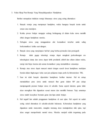 3. Fakta Sikap Para Remaja Yang Menyalahgunakan Handphone 
Berikut merupakan tindakan remaja khususnya siswa yang sering ditemukan: 
1. Banyak remaja yang mempunyai handphon, waktu luangnya banyak tersits untuk 
smsan atau menelpon. 
2. Ketika proses belajar mengajar sedang berlangsung di dalam kelas siswa memilih 
sibuk dengan handphone mereka. 
3. Sebagian siswa yang menggunakan alat komunikasi tersebut untuk saling 
berkomunikasi ketika saat ulangan. 
4. Banyak siswa yang menyimpan hal-hal yang berbau pornoaksi dan pornografi. 
5. Remaja tidak gagap teknologi, remaja dapat mengikuti perkembangan era 
teknologisasi dunia dan siswa dapat lebih produktif, efektif dan efisien dalam waktu, 
energi dan biaya karena ada sarana komunikasi yang memudahkan urusannya 
6. Remaja atau siswa dapat mencari materi dengan search lewat handphone meskipun 
berada dalam lingkungan kelas saat jam pelajaran tanpa perlu ke laboratorium TIK. 
7. Saat ini telah banyak diproduksi handphone berfitur internet. Hal ini cukup 
memudahkan para siswa untuk mencari fitur game dalam HP pun cukup 
mempengaruhi prestasi belajar siswa di sekolah. Sama seperti internet, game tidak 
akan merugikan bila digunakan sesuai aturan dan memiliki batasan. Tapi, umumnya 
siswa malah keasyikan bermain game dan lupa untuk belajar. 
8. Hal negatif lain adalah penggunaan handphone di saat ujian. Hal seperti ini sudah 
sering sekali ditemukan di sekolah-sekolah Indonesia. Keberadaan handphone yang 
digunakan untuk mencontek, mungkin memang akan meningkatkan nilai ujian, tapi 
akan sangat memperburuk mental siswa. Mereka menjadi selalu tergantung pada 
 