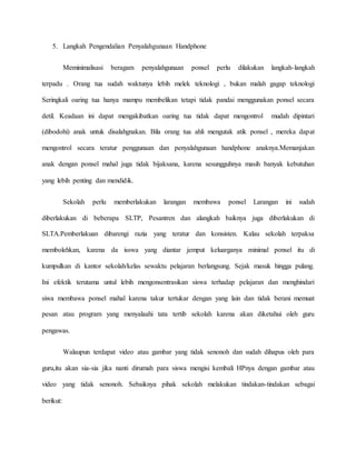 5. Langkah Pengendalian Penyalahgunaan Handphone 
Meminimalisasi beragam penyalahgunaan ponsel perlu dilakukan langkah-langkah 
terpadu . Orang tua sudah waktunya lebih melek teknologi , bukan malah gagap teknologi 
Seringkali oaring tua hanya mampu membelikan tetapi tidak pandai menggunakan ponsel secara 
detil. Keadaan ini dapat mengakibatkan oaring tua tidak dapat mengontrol mudah dipintari 
(dibodohi) anak untuk disalahgnakan. Bila orang tua ahli mengutak atik ponsel , mereka dapat 
mengontrol secara teratur penggunaan dan penyalahgunaan handphone anaknya.Memanjakan 
anak dengan ponsel mahal juga tidak bijaksana, karena sesungguhnya masih banyak kebutuhan 
yang lebih penting dan mendidik. 
Sekolah perlu memberlakukan larangan membawa ponsel Larangan ini sudah 
diberlakukan di beberapa SLTP, Pesantren dan alangkah baiknya juga diberlakukan di 
SLTA.Pemberlakuan dibarengi razia yang teratur dan konsisten. Kalau sekolah terpaksa 
membolehkan, karena da isswa yang diantar jemput keluarganya minimal ponsel itu di 
kumpulkan di kantor sekolah/kelas sewaktu pelajaran berlangsung. Sejak masuk hingga pulang. 
Ini efektik terutama untul lebih mengonsentrasikan siswa terhadap pelajaran dan menghindari 
siwa membawa ponsel mahal karena takur tertukar dengan yang lain dan tidak berani memuat 
pesan atau program yang menyalaahi tata tertib sekolah karena akan diketahui oleh guru 
pengawas. 
Walaupun terdapat video atau gambar yang tidak senonoh dan sudah dihapus oleh para 
guru,itu akan sia-sia jika nanti dirumah para siswa mengisi kembali HPnya dengan gambar atau 
video yang tidak senonoh. Sebaiknya pihak sekolah melakukan tindakan-tindakan sebagai 
berikut: 
 