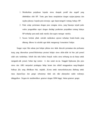 1. Memberikan penjelasan kepada siswa dampak positif dan negatif yang 
ditimbulkan oleh HP. Tentu guru harus menjelaskan dengan sejujur-jujurnya dan 
sejelas-jelasnya kepada para siswanya agar dapat mengerti tentang bahaya HP. 
2. Pada setiap pertemuan dengan para orangtua siswa, yang biasanya terjadi pada 
waktu pengambilan rapot dengan diselingi pemberian penyuluhan tentang bahaya 
HP terhadap para anak-anak mereka dan segera menegur mereka. 
3. Secara berkala pihak sekolah melakukan operasi terhadap benda-benda yang 
dilarang dibawa ke sekolah agar tidak mengurangi konsentrasi belajar. 
Sangat wajar bila selama jam belajar pikiran sisw tidak direcoki permainan dan perbuatan 
iseng yang ditawarkan ponsel.Melorotnya prestasi belajar siswa akhir-akhir ini bias jadi ponsel 
salah satu variabelnya. Sebab kita tahu bahwa banyak waktu siswa terbuang sia-sia hanya untuk 
menguatk-atik ponsel, belum lagi nonton tv dan sanati sia-sia. Sungguh bijakasana jika para 
siswa dan ABG menyadari pentingnya hidup hemat dan efektif menggunakan uang.Alangkah 
baiknya jika uang dibelikaan buk, majalah, ,Koran untuk mencerdaskan,atau ditabung untuk 
masa depan.Gaya dan gengsi sebenarnya tidak ada nilai plusnyadan sudah waktunya 
ditinggalkan .Negara ini membutuhkan generasi dengan SDM tinggi, bukan generasi gengsi. 
 