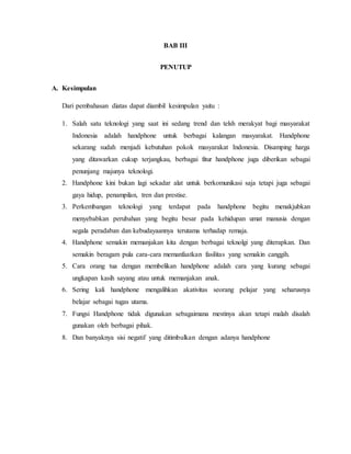 BAB III 
PENUTUP 
A. Kesimpulan 
Dari pembahasan diatas dapat diambil kesimpulan yaitu : 
1. Salah satu teknologi yang saat ini sedang trend dan telsh merakyat bagi masyarakat 
Indonesia adalah handphone untuk berbagai kalangan masyarakat. Handphone 
sekarang sudah menjadi kebutuhan pokok masyarakat Indonesia. Disamping harga 
yang ditawarkan cukup terjangkau, berbagai fitur handphone juga diberikan sebagai 
penunjang majunya teknologi. 
2. Handphone kini bukan lagi sekadar alat untuk berkomunikasi saja tetapi juga sebagai 
gaya hidup, penampilan, tren dan prestise. 
3. Perkembangan teknologi yang terdapat pada handphone begitu menakjubkan 
menyebabkan perubahan yang begitu besar pada kehidupan umat manusia dengan 
segala peradaban dan kebudayaannya terutama terhadap remaja. 
4. Handphone semakin memanjakan kita dengan berbagai teknolgi yang diterapkan. Dan 
semakin beragam pula cara-cara memanfaatkan fasilitas yang semakin canggih. 
5. Cara orang tua dengan membelikan handphone adalah cara yang kurang sebagai 
ungkapan kasih sayang atau untuk memanjakan anak. 
6. Sering kali handphone mengalihkan akativitas seorang pelajar yang seharusnya 
belajar sebagai tugas utama. 
7. Fungsi Handphone tidak digunakan sebagaimana mestinya akan tetapi malah disalah 
gunakan oleh berbagai pihak. 
8. Dan banyaknya sisi negatif yang ditimbulkan dengan adanya handphone 
 