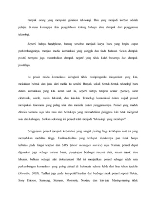 Banyak orang yang menyalah gunakan teknologi. Dan yang menjadi korban adalah 
pelajar. Karena kurangnya ilmu pengetahuan tentang bahaya atau dampak dari penggunaan 
teknologi. 
Seperti halnya handphone, barang tersebut menjadi karya baru yang begitu cepat 
perkembangannya, menjadi media komunikasi yang canggih dan tiada batasan. Selain dampak 
positif, ternyata juga menimbulkan dampak negatif yang tidak kalah besarnya dari dampak 
positifnya. 
Isi pesan media komunikasi seringkali tidak mempengaruhi masyarakat yang kini, 
melainkan bentuk dan jenis dari media itu sendiri. Banyak sekali bentuk-bentuk teknologi baru 
dalam komunikasi yang kita kenal saat ini, seperti halnya telepon selular (ponsel), surat 
elektronik, satelit, mesin faksimili, dan lain-lain. Teknologi komunikasi dalam wujud ponsel 
merupakan fenomena yang paling unik dan menarik dalam penggunaannya. Ponsel yang mudah 
dibawa kemana saja kita mau dan bentuknya yang memudahkan pengguna kini tidak mengenal 
usia dan kalangan, bahkan sekarang ini ponsel telah menjadi “teknologi yang merakyat”. 
Penggunaan ponsel menjadi kebutuhan yang sangat penting bagi kehidupan saat ini yang 
memerlukan mobilitas tinggi. Fasilitas-fasilitas yang terdapat didalamnya pun tidak hanya 
terbatas pada fungsi telepon dan SMS (short messages service) saja. Namun, ponsel dapat 
digunakan juga sebagai sarana bisnis, penyimpan berbagai macam data, sarana music atau 
hiburan, bahkan sebagai alat dokumentasi. Hal ini menjadikan ponsel sebagai salah satu 
perkembangan komunikasi yang paling aktual di Indonesia selama lebih dari lima tahun terakhir 
(Nurudin, 2005). Terlihat juga pada kompetitif kualitas dari berbagai merk ponsel seperti Nokia, 
Sony Ericson, Samsung, Siemens, Motorola, Nexian, dan lain-lain. Masing-masing tidak 
 