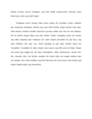 berhenti bersaing mencari keuntungan yang lebih melalui produk-produk terbarunya hanya 
dalam kurun waktu yang relatif singkat. 
Penggunaan ponsel sekarang bukan hanya sebagai alat komunikasi semata, melainkan 
juga mendorong terbentuknya interaksi yang sama sekali berbeda dengan interaksi tatap muka. 
Disini interaksi terbentuk kemudian dipercepat prosesnya melalui suara dan teks atau tulisannya. 
Hal ini berbeda dengan dahulu yang biasa disebut “telepati” (komunikasi antara dua manusia 
yang tidak tergantung pada tempatnya) dan sudah menjadi perwujudan riil yang biasa, yang 
dapat dilakukan oleh siapa saja. Ponsel disamping itu juga dapat merubah makna dari 
“kesendirian”. Kesendirian itu dapat menjadi suatu suasana yang lebih ramai dan hidup. Dengan 
satu ponsel yang canggih saja, kita dapat mendengarkan musik, bermain games, internet, foto-foto, 
menonton video, dan lain-lain, meskipun kita berada dalam satu ruangan sendirian tanpa 
ada siapapun. Dari sekian kelebihan yang telah ditawarkan dari suatu ponsel, tetapi terdapat juga 
banyak dampak negatif yang bermunculan. 
 