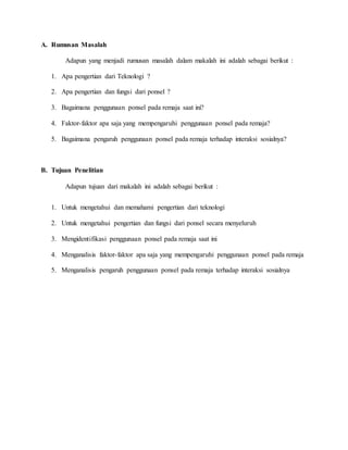 A. Rumusan Masalah 
Adapun yang menjadi rumusan masalah dalam makalah ini adalah sebagai berikut : 
1. Apa pengertian dari Teknologi ? 
2. Apa pengertian dan fungsi dari ponsel ? 
3. Bagaimana penggunaan ponsel pada remaja saat ini? 
4. Faktor-faktor apa saja yang mempengaruhi penggunaan ponsel pada remaja? 
5. Bagaimana pengaruh penggunaan ponsel pada remaja terhadap interaksi sosialnya? 
B. Tujuan Penelitian 
Adapun tujuan dari makalah ini adalah sebagai berikut : 
1. Untuk mengetahui dan memahami pengertian dari teknologi 
2. Untuk mengetahui pengertian dan fungsi dari ponsel secara menyeluruh 
3. Mengidentifikasi penggunaan ponsel pada remaja saat ini 
4. Menganalisis faktor-faktor apa saja yang mempengaruhi penggunaan ponsel pada remaja 
5. Menganalisis pengaruh penggunaan ponsel pada remaja terhadap interaksi sosialnya 
 