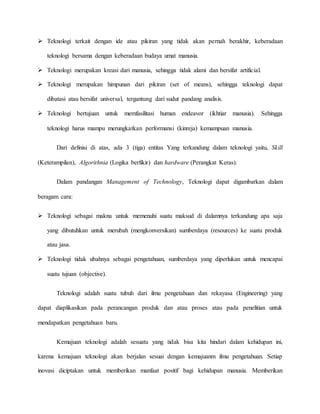 Teknologi terkait dengan ide atau pikiran yang tidak akan pernah berakhir, keberadaan 
teknologi bersama dengan keberadaan budaya umat manusia. 
 Teknologi merupakan kreasi dari manusia, sehingga tidak alami dan bersifat artificial. 
 Teknologi merupakan himpunan dari pikiran (set of means), sehingga teknologi dapat 
dibatasi atau bersifat universal, tergantung dari sudut pandang analisis. 
 Teknologi bertujuan untuk memfasilitasi human endeavor (ikhtiar manusia). Sehingga 
teknologi harus mampu merungkatkan performansi (kinreja) kemampuan manusia. 
Dari definisi di atas, ada 3 (tiga) entitas Yang terkandung dalam teknologi yaitu, Skill 
(Keterampilan), Algorithnia (Logika berfikir) dan hardware (Perangkat Keras). 
Dalam pandangan Management of Technology, Teknologi dapat digambarkan dalam 
beragam cara: 
 Teknologi sebagai makna untuk memenuhi suatu maksud di dalamnya terkandung apa saja 
yang dibutuhkan untuk merubah (mengkonversikan) sumberdaya (resources) ke suatu produk 
atau jasa. 
 Teknologi tidak ubahnya sebagai pengetahuan, sumberdaya yang diperlukan untuk mencapai 
suatu tujuan (objective). 
Teknologi adalah suatu tubuh dari ilmu pengetahuan dan rekayasa (Engineering) yang 
dapat diaplikasikan pada perancangan produk dan atau proses atau pada penelitian untuk 
mendapatkan pengetahuan baru. 
Kemajuan teknologi adalah sesuatu yang tidak bisa kita hindari dalam kehidupan ini, 
karena kemajuan teknologi akan berjalan sesuai dengan kemajuanm ilmu pengetahuan. Setiap 
inovasi diciptakan untuk memberikan manfaat positif bagi kehidupan manusia. Memberikan 
 