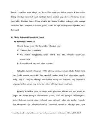 banyak kemudahan, serta sebagai cara baru dalam melakukan aktifitas manusia. Khusus dalam 
bidang teknologi masyarakat sudah menikmati banyak manfaat yang dibawa oleh inovasi-inovasi 
yang telah dihasilkan dalam dekade terakhir ini. Namun demikian, walaupun pada awalnya 
diciptakan untuk menghasilkan manfaat positif, di sisi lain juga memungkinkan digunakan untuk 
hal negatif. 
B. Media Teknologi Komunikasi Ponsel 
1) Teknologi Komunikasi 
Menurut Kamus Sosial Edisi baru, istilah Teknologi yaitu: 
 Penerapan ilmu pengetahuan 
 Pola praktek menggunakan semua sumber daya untuk mencapai tujuan-tujuan 
tertentu; serta 
 Semua ciri untuk mencapai tujuan organisasi. 
Sedangkan menurut Johannesen (1996) teknologi diartikan sebagai aktivitas budaya yang 
khas ketika manusia membentuk dan mengubah realitas alami demi tujuan-tujuan praktis. 
Setiap langkah kemajuan teknologi menyebabkan serangkaian perubahan yang berinteraksi 
sengan perubahan lainnya yang timbul dari sistem teknologi secara keseluruhan. 
Teknologi komunikasi pada hakikatnya adalah penyaluran informasi dari satu tempat ke 
tempat lain melalui perangkat telekomunikasi (kawat, radio atau perangkat elektromagnetik 
lainnya).1Informasi tersebut dapat berbentuk suara (telepon), tulisan dan gambar (telegraf), 
data (komputer), dan sebagainya.Teknologi komunikasi merupakan teknologi yang cepat 
1Gouzali Saydam, Teknologi telekomunikasi : perkembangan dan Aplikasi, ( Bandung ; Alfabeta, 2005), hlm 5. 
 