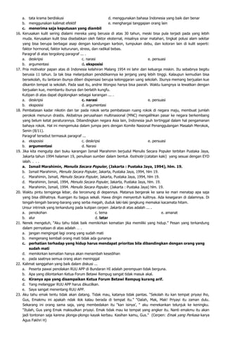a. tata krama berdiskusi                               d. menggunakan bahasa Indonesia yang baik dan benar
      b. menggunakan kalimat efektif                         e. menghargai tanggapan orang lain
      c. menerima saja keputusan yang diambil
16.   Kerusakan kulit sering dialami mereka yang berusia di atas 30 tahun, meski bisa pula terjadi pada yang lebih
      muda. Kerusakan kulit bisa disebabkan oleh faktor eksternal, misalnya sinar matahari, tingkat polusi alam sekitar
      yang bisa berupa berbagai asap dengan kandungan karbon, tumpukan debu, dan kotoran lain di kulit seperti:
      faktor hormonal, faktor keturunan, stress, dan radikal bebas.
      Paragraf di atas tergolong paragraf ... .
      a. deskripsi                         c. narasi                               e. persuasi
      b. argumentasi                       d. eksposisi
17.   Pria motivator papan atas di Indonesia kelahiran Malang 1954 ini lahir dari keluarga miskin. Itu sebabnya begitu
      berusia 11 tahun. Ia tak bisa melanjutkan pendidikannya ke jenjang yang lebih tinggi. Kalaupun kemudian bisa
      bersekolah, itu lantaran ibunya diberi dispensasi berupa kelonggaran uang sekolah. Ibunya memang berjualan kue
      dikantin tempat ia sekolah. Pada saat itu, andrie Wongso hanya bisa pasrah. Waktu luangnya ia lewatkan dengan
      berjualan kue, membantu ibunya dan berlatih kungfu.
      Kutipan di atas dapat digolongkan sebagai karangan ... .
      a. deskripsi                         c. narasi                               e. persuasi
      b. eksposisi                         d. argumentasi
18.   Pembatasan kadar nikotin dan tar pada rokok serta pembatasan ruang rokok di negara maju, membuat jumlah
      perokok menurun drastis. Akibatnya perusahaan multinasional (MNC) mengalihkan pasar ke negara berkembang
      yang belum ketat peraturannya. Dibandingkan negara Asia lain, Indonesia jauh tertinggal dalam hal pengamanan
      bahaya rokok. Hal ini mengemuka dalam jumpa pers dengan Komite Nasional Penanggulangan Masalah Merokok,
      Senin (8/11).
      Paragraf tersebut termasuk paragraf ...
      a. eksposisi                         c. deskripsi                            e. persuasi
      b. argumentasi                       d. Narasi
19.   Jika kita mengutip dari buku karangan Ismail Marahimin berjudul Menulis Secara Populer terbitan Pustaka Jaya,
      Jakarta tahun 1994 halaman 19, penulisan sumber dalam bentuk footnote (catatan kaki) yang sesuai dengan EYD
      ialah. . . .
      a. Ismail Marahimin, Menulis Secara Populer, (Jakarta : Pustaka Jaya, 1994), hlm. 19.
      b. Ismail Marahimin, Menulis Secara Populer, Jakarta, Pustaka Jaya, 1994, hlm 19.
      c. Marahimin, Ismail, Menulis Secara Populer, Jakarta, Pustaka Jaya, 1994, hlm 19.
      d. Marahimin, Ismail, 1994, Menulis Secara Populer, Jakarta, Pustaka Jaya, hlm. 19.
      e. Marahimin, Ismail, 1994. Menulis Secara Populer, (Jakarta : Pustaka Jaya) hlm. 19.
20.   Waktu pintu ternganga lebar, dia tercenung di depannya. Matanya bergerak ke sana ke mari menatap apa saja
      yang bisa dilihatnya. Ruangan itu bagus sekali. Hawa dingin menyentuh kulitnya. Ada kesegaran di dalamnya. Di
      tengah-tengah barang-barang yang serba megah, duduk laki-laki jangkung memakai kacamata hitam.
      Unsur intrinsik yang terkandung pada kutipan cerpen Jakarta di atas adalah ... .
      a. penokohan                                  c. tema                                e. amanat
      b. alur                                       d. latar
21.   Nenek mengeluh, “Aku tahu tidak baik memikirkan kematian jika memiliki yang hidup.” Pesan yang terkandung
      dalam pernyataan di atas adalah … .
      a. jangan mengingat lagi orang yang sudah mati
      b. mengenang kembali orang mati tidak ada gunanya
      c. perhatian terhadap yang hidup harus mendapat prioritas bila dibandingkan dengan orang yang
          sudah mati
      d. memikirkan kematian hanya akan menambah kesedihan
      e. pada saatnya semua orang akan meninggal
22.   Kalimat sanggahan yang baik dalam diskusi ...
      a. Peserta pawai penolakan RUU APP di Bundaran HI adalah perempuan tidak berguna.
      b. Apa yang dilontarkan Ketua Forum Betawi Rempug sangat tidak masuk akal.
      c. Kiranya apa yang disampaikan Ketua Forum Betawi Rempug kurang arif.
      d. Yang melanggar RUU APP harus dikucilkan.
      e. Saya sangat menentang RUU APP.
23.   Aku tahu emak tentu tidak akan datang. Tidak mau, katanya tidak pantas. “Sekolah itu kan tempat priyayi lho,
      Gus, Emakmu ini apakah ndak ilok kalau berada di tempat itu.” “Oalah, Mak, Mak! Priyayi itu zaman dulu.
      Sekarang ini orang sama saja, yang membedakan itu “kan isinya’, “ aku menekankan telunjuk ke keningku.
      “Itulah, Gus yang Emak maksudkan priyayi. Emak tidak mau ke tempat yang angker itu. Nanti emakmu itu akan
      jadi tontonan saja karena plonga-plongo kayak kerbau. Kasihan kamu, Gus.” (Cerpen: Emak yang Perkasa karya
      Agus Fakhri H)
 