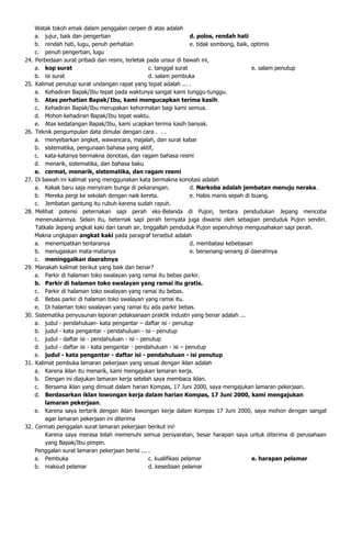 Watak tokoh emak dalam penggalan cerpen di atas adalah
      a. jujur, baik dan pengertian                                    d. polos, rendah hati
      b. rendah hati, lugu, penuh perhatian                            e. tidak sombong, baik, optimis
      c. penuh pengertian, lugu
24.   Perbedaan surat pribadi dan resmi, terletak pada unsur di bawah ini,
      a. kop surat                                   c. tanggal surat                          e. salam penutup
      b. isi surat                                   d. salam pembuka
25.   Kalimat penutup surat undangan rapat yang tepat adalah ... .
      a. Kehadiran Bapak/Ibu tepat pada waktunya sangat kami tunggu-tunggu.
      b. Atas perhatian Bapak/Ibu, kami mengucapkan terima kasih.
      c. Kehadiran Bapak/Ibu merupakan kehormatan bagi kami semua.
      d. Mohon kehadiran Bapak/Ibu tepat waktu.
      e. Atas kedatangan Bapak/Ibu, kami ucapkan terima kasih banyak.
26.   Teknik pengumpulan data dimulai dengan cara . . .
      a. menyebarkan angket, wawancara, majalah, dan surat kabar
      b. sistematika, pengunaan bahasa yang aktif,
      c. kata-katanya bermakna denotasi, dan ragam bahasa resmi
      d. menarik, sistematika, dan bahasa baku
      e. cermat, menarik, sistematika, dan ragam resmi
27.   Di bawah ini kalimat yang menggunakan kata bermakna konotasi adalah
      a. Kakak baru saja menyiram bunga di pekarangan.                 d. Narkoba adalah jembatan menuju neraka.
      b. Mereka pergi ke sekolah dengan naik kereta.                   e. Habis manis sepah di buang.
      c. Jembatan gantung itu rubuh karena sudah rapuh.
28.   Melihat potensi peternakan sapi perah eks-Belanda di Pujon, tentara pendudukan Jepang mencoba
      meneruskannya. Selain itu, beternak sapi perah ternyata juga diwarisi oleh sebagian penduduk Pujon sendiri.
      Tatkala Jepang angkat kaki dari tanah air, tinggallah penduduk Pujon sepenuhnya mengusahakan sapi perah.
      Makna ungkapan angkat kaki pada paragraf tersebut adalah
      a. menempatkan tentaranya                                        d. membatasi kebebasan
      b. menugaskan mata-matanya                                       e. bersenang-senang di daerahnya
      c. meninggalkan daerahnya
29.   Manakah kalimat berikut yang baik dan benar?
      a. Parkir di halaman toko swalayan yang ramai itu bebas parkir.
      b. Parkir di halaman toko swalayan yang ramai itu gratis.
      c. Parkir di halaman toko swalayan yang ramai itu bebas.
      d. Bebas parkir di halaman toko swalayan yang ramai itu.
      e. Di halaman toko swalayan yang ramai itu ada parkir bebas.
30.   Sistematika penyusunan laporan pelaksanaan praktik industri yang benar adalah ...
      a. judul - pendahuluan- kata pengantar – daftar isi - penutup
      b. judul - kata pengantar - pendahuluan - isi - penutup
      c. judul - daftar isi - pendahuluan - isi - penutup
      d. judul - daftar isi - kata pengantar - pendahuluan - isi – penutup
      e. judul - kata pengantar - daftar isi - pendahuluan - isi penutup
31.   Kalimat pembuka lamaran pekerjaan yang sesuai dengan iklan adalah
      a. Karena iklan itu menarik, kami mengajukan lamaran kerja.
      b. Dengan ini diajukan lamaran kerja setelah saya membaca iklan.
      c. Bersama iklan yang dimuat dalam harian Kompas, 17 Juni 2000, saya mengajukan lamaran pekerjaan.
      d. Berdasarkan iklan lowongan kerja dalam harian Kompas, 17 Juni 2000, kami mengajukan
          lamaran pekerjaan.
      e. Karena saya tertarik dengan iklan lowongan kerja dalam Kompas 17 Juni 2000, saya mohon dengan sangat
          agar lamaran pekerjaan ini diterima
32.   Cermati penggalan surat lamaran pekerjaan berikut ini!
          Karena saya merasa telah memenuhi semua persyaratan, besar harapan saya untuk diterima di perusahaan
          yang Bapak/Ibu pimpin.
      Penggalan surat lamaran pekerjaan berisi ... .
      a. Pembuka                                     c. kualifikasi pelamar                    e. harapan pelamar
      b. maksud pelamar                              d. kesediaan pelamar
 
