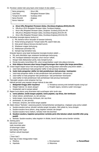 33. Penulisan catatan kaki yang tepat untuk kutipan di atas adalah ............

         Nama pengarang          :   Ainun Ulfa
         Judul Buku              :   Mengatasi Perasaan Galau
         Tempat & thn terbit     :   Surabaya 2010
         Nama Penerbit           :   Angkasa
         Nomor Halaman           :   99


            a. Ainun Ulfa,Mengatasi Perasaan Galau, (Surabaya:Angkasa,2010),hlm.99.
            b. Ulfa,Ainun.2010.Mengatasi Perasaan Galau. Surabaya:Angkasa.
            c. Ainun Ulfa,Mengatasi Perasaan Galau, (Angkasa: Surabaya,2010),hlm.99
            d. Ulfa,Ainun,Mengatasi Perasaan Galau, (Surabaya:Angkasa,2010,hlm.99.
            e. Ainun Ulfa,Mengatasi Perasaan Galau, (Surabaya:Angkasa),2010.hlm.99.
34.   Perhatikan kerangka laporan berikut ini!
           1) PKL bertahun-tahun berjualan di kawasan terlarang.
           2) Perda tentang pengaturan Tempat Usaha PKL seperti tidak ada.
           3) Kota peraih Adipura Kencana berubah kumuh.
           4) Wisatawan enggan berkunjung.
           5) Pelaksanaan penertiban PKL.
           6) Dampak bagi keindahan kota.
      Simpulan laporan yang tepat berdasarkan kerangka tersebut adalah ...
      a. PKL perlu ditertibkan agar wisatawan berdatangan berkunjung.
      b. PKL mendapat kebebasan berjualan untuk mencari nafkah.
      c. Dengan tidak dilaksanakan perda, kota menjadi kumuh.
      d. Pemda berusaha menertibkan PKL untuk mengembalikan wajah kota adipura kencana.
      e. Kota Adipura Kencana akan hanya tinggal kenangan dan impian jika tanpa penertiban.
35.   Urutan bagian-bagian karya tulis berupa laporan yang menggunakan sistematika yang benar adalah . . .
      a. Judul–bab pendahuluan–kata pengantar–daftar isi bab penutup–kesimpulan
      b. Judul–kata pengantar–daftar isi–bab pendahuluan–bab penutup– kesimpulan
      c. Judul–kata pengantar–daftar isi–bab pendahuluan–bab pembahasan– bab–penutup
      d. Judul–daftar isi–kata pengantar–bab pendahuluan– bab pembahasan–kesimpulan
      e. Judul–daftar isi–bab pendahuluan–bab pembahasan–bab penutup–kesimpulan
36.   Tabunglah uangmu untuk simpanan hari tua.
      Kalimat perintah yang sepadan dengan kalimat di atas ialah
      a. Belajarlah hingga akhir hayatmu!                 d. Hendaknya seorang anak berbakti kepada orang tua!
      b. Pelajari halaman 10, besok ulangan!              e. Pergilah segera, nenekmu sudah menunggu!
      c. Kerjakanlah soal ini sampai selesai!
37.   Bagian surat edaran yang dinamakan kaki surat/bagian akhir terdiri atas
      a. nama jabatan, tanda tangan pejabat, nama pejabat, cap dinas, dan tembusan
      b. tulisan edaran, pendahuluan, isi, dan penutup
      c. tanda tangan, nama terang, tembusan, dan cap dinas
      d. pembukaan, isi, dan penutup
      e. tembusan, lampiran, dan tanda tangan pejabat
38.   Dalam diskusi “Narkoba”, seseorang peserta mempertahankan pendapatnya. Ungkapan yang santun adalah
      a. Saudara-saudara semua, tahukah narkoba sangat merugikan. Oleh sebab itu, harus dicegah.
      b. Saudara-saudara harus paham, dong, kegiatan narkoba oke banget!
      c. Saudara-saudara harus maklum, narkoba mesti kita berantas!
      d. Saudara-saudara, kegiatan penyuluhan narkoba perlu kita lakukan sebab memiliki efek yang
            positif.
      e. Narkoba. Saudara-saudara, kalau kegiatan ini ditolak, berarti Saudara semua bandar narkoba.
39.   Denting piano
      kala jemari menari
      nada merambat pelan
      di keheningan malam
      saat datang rintik hujan
      hadirkan sebuah bayangan
      ..........
      (“Iwan Fals”)
      Syair lagu di atas menggunakan majas
      a. Metafora                                         c. Perumpamaan                        e. Personifikasi
      b. Hiperbola                                        d. Metonimia
 