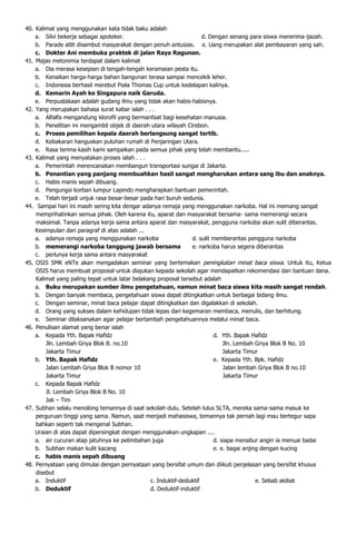 40. Kalimat yang menggunakan kata tidak baku adalah
    a. Silvi bekerja sebagai apoteker.                               d. Dengan senang para siswa menerima ĳazah.
    b. Parade atlit disambut masyarakat dengan penuh antusias. e. Uang merupakan alat pembayaran yang sah.
    c. Dokter Ani membuka praktek di jalan Raya Ragunan.
41. Majas metonimia terdapat dalam kalimat
    a. Dia merasa kesepian di tengah-tengah keramaian pesta itu.
    b. Kenaikan harga-harga bahan bangunan terasa sampai mencekik leher.
    c. Indonesia berhasil merebut Piala Thomas Cup untuk kedelapan kalinya.
    d. Kemarin Ayah ke Singapura naik Garuda.
    e. Perpustakaan adalah gudang ilmu yang tidak akan habis-habisnya.
42. Yang merupakan bahasa surat kabar ialah . . .
    a. Alfalfa mengandung klorofil yang bermanfaat bagi kesehatan manusia.
    b. Penelitian ini mengambil objek di daerah utara wilayah Cirebon.
    c. Proses pemilihan kepala daerah berlangsung sangat tertib.
    d. Kebakaran hanguskan puluhan rumah di Penjaringan Utara.
    e. Rasa terima kasih kami sampaikan pada semua pihak yang telah membantu.....
43. Kalimat yang menyatakan proses ialah . . .
    a. Pemerintah merencanakan membangun transportasi sungai di Jakarta.
    b. Penantian yang panjang membuahkan hasil sangat mengharukan antara sang ibu dan anaknya.
    c. Habis manis sepah dibuang.
    d. Pengungsi korban lumpur Lapindo mengharapkan bantuan pemerintah.
    e. Telah terjadi unjuk rasa besar-besar pada hari buruh sedunia.
44. Sampai hari ini masih sering kita dengar adanya remaja yang menggunakan narkoba. Hal ini memang sangat
    memprihatinkan semua pihak. Oleh karena itu, aparat dan masyarakat bersama- sama memerangi secara
    maksimal. Tanpa adanya kerja sama antara aparat dan masyarakat, pengguna narkoba akan sulit diberantas.
    Kesimpulan dari paragraf di atas adalah ...
    a. adanya remaja yang menggunakan narkoba                   d. sulit memberantas pengguna narkoba
    b. memerangi narkoba tanggung jawab bersama                 e. narkoba harus segera diberantas
    c. perlunya kerja sama antara masyarakat
45. OSIS SMK eNTe akan mengadakan seminar yang bertemakan peningkatan minat baca siswa. Untuk itu, Ketua
    OSIS harus membuat proposal untuk diajukan kepada sekolah agar mendapatkan rekomendasi dan bantuan dana.
    Kalimat yang paling tepat untuk latar belakang proposal tersebut adalah
    a. Buku merupakan sumber ilmu pengetahuan, namun minat baca siswa kita masih sangat rendah.
    b. Dengan banyak membaca, pengetahuan siswa dapat ditingkatkan untuk berbagai bidang ilmu.
    c. Dengan seminar, minat baca pelajar dapat ditingkatkan dan digalakkan di sekolah.
    d. Orang yang sukses dalam kehidupan tidak lepas dari kegemaran membaca, menulis, dan berhitung.
    e. Seminar dilaksanakan agar pelajar bertambah pengetahuannya melalui minat baca.
46. Penulisan alamat yang benar ialah
    a. Kepada Yth. Bapak Hafidz                                          d. Yth. Bapak Hafidz
        Jln. Lembah Griya Blok B. no.10                                      Jln. Lembah Griya Blok B No. 10
        Jakarta Timur                                                        Jakarta Timur
    b. Yth. Bapak Hafidz                                                 e. Kepada Yth. Bpk. Hafidz
        Jalan Lembah Griya Blok B nomor 10                                   Jalan lembah Griya Blok B no.10
        Jakarta Timur                                                        Jakarta Timur
    c. Kepada Bapak Hafidz
        Jl. Lembah Griya Blok B No. 10
        Jak – Tim
47. Subhan selalu menolong temannya di saat sekolah dulu. Setelah lulus SLTA, mereka sama-sama masuk ke
    perguruan tinggi yang sama. Namun, saat menjadi mahasiswa, temannya tak pernah lagi mau bertegur sapa
    bahkan seperti tak mengenal Subhan.
    Uraian di atas dapat dipersingkat dengan menggunakan ungkapan ....
    a. air cucuran atap jatuhnya ke pelimbahan juga                      d. siapa menabur angin ia menuai badai
    b. Subhan makan kulit kacang                                         e. e. bagai anjing dengan kucing
    c. habis manis sepah dibuang
48. Pernyataan yang dimulai dengan pernyataan yang bersifat umum dan diikuti penjelasan yang bersifat khusus
    disebut
    a. Induktif                                 c. Induktif-deduktif                      e. Sebab akibat
    b. Deduktif                                 d. Deduktif-induktif
 