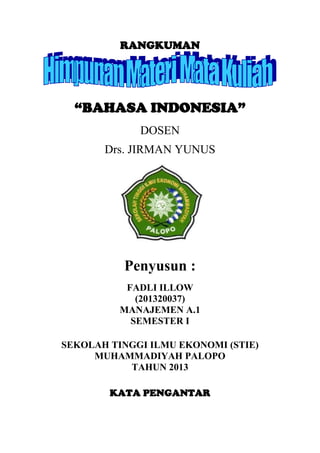 RANGKUMAN

“BAHASA INDONESIA”
DOSEN
Drs. JIRMAN YUNUS

Penyusun :
FADLI ILLOW
(201320037)
MANAJEMEN A.1
SEMESTER I
SEKOLAH TINGGI ILMU EKONOMI (STIE)
MUHAMMADIYAH PALOPO
TAHUN 2013
KATA PENGANTAR

 