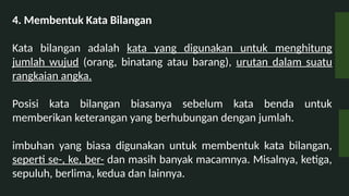 4. Membentuk Kata Bilangan
Kata bilangan adalah kata yang digunakan untuk menghitung
jumlah wujud (orang, binatang atau barang), urutan dalam suatu
rangkaian angka.
Posisi kata bilangan biasanya sebelum kata benda untuk
memberikan keterangan yang berhubungan dengan jumlah.
imbuhan yang biasa digunakan untuk membentuk kata bilangan,
seperti se-, ke, ber- dan masih banyak macamnya. Misalnya, ketiga,
sepuluh, berlima, kedua dan lainnya.
 