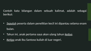 Contoh kata bilangan dalam sebuah kalimat, adalah sebagai
berikut:
? Sepuluh peserta dalam penelitian kecil ini dipantau selama enam
bulan.
? Tahun ini, anak pertama saya akan ulang tahun kedua.
? Ketiga anak Ibu Santoso kuliah di luar negeri.
 