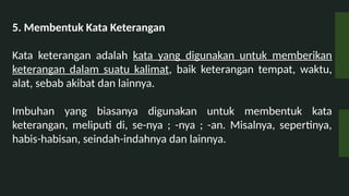 5. Membentuk Kata Keterangan
Kata keterangan adalah kata yang digunakan untuk memberikan
keterangan dalam suatu kalimat, baik keterangan tempat, waktu,
alat, sebab akibat dan lainnya.
Imbuhan yang biasanya digunakan untuk membentuk kata
keterangan, meliputi di, se-nya ; -nya ; -an. Misalnya, sepertinya,
habis-habisan, seindah-indahnya dan lainnya.
 