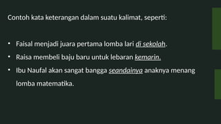 Contoh kata keterangan dalam suatu kalimat, seperti:
? Faisal menjadi juara pertama lomba lari di sekolah.
? Raisa membeli baju baru untuk lebaran kemarin.
? Ibu Naufal akan sangat bangga seandainya anaknya menang
lomba matematika.
 