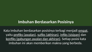 Imbuhan Berdasarkan Posisinya
Kata imbuhan berdasarkan posisinya terbagi menjadi empat,
yaitu prefiks (awalan), sufiks (akhiran), infiks (sisipan) dan
konfiks (gabungan awalan dan akhiran). Setiap posisi kata
imbuhan ini akan memberikan makna yang berbeda.
 