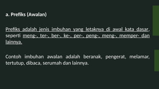 a. Prefiks (Awalan)
Prefiks adalah jenis imbuhan yang letaknya di awal kata dasar,
seperti meng-, ter-, ber-, ke-, per-, peng-, meng-, memper- dan
lainnya.
Contoh imbuhan awalan adalah beranak, pengerat, melamar,
tertutup, dibaca, serumah dan lainnya.
 