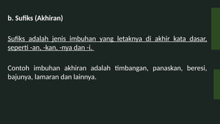 b. Sufiks (Akhiran)
Sufiks adalah jenis imbuhan yang letaknya di akhir kata dasar,
seperti -an, -kan, -nya dan -i.
Contoh imbuhan akhiran adalah timbangan, panaskan, beresi,
bajunya, lamaran dan lainnya.
 