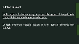 c. Infiks (Sisipan)
Infiks adalah imbuhan yang letaknya disisipkan di tengah kata
dasar adalah -em-, -el-, -in-, -er- dan -eh-.
Contoh imbuhan sisipan adalah melaju, temali, seruling dan
lainnya.
 