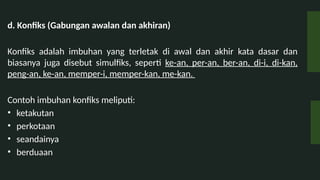 d. Konfiks (Gabungan awalan dan akhiran)
Konfiks adalah imbuhan yang terletak di awal dan akhir kata dasar dan
biasanya juga disebut simulfiks, seperti ke-an, per-an, ber-an, di-i, di-kan,
peng-an, ke-an, memper-i, memper-kan, me-kan.
Contoh imbuhan konfiks meliputi:
? ketakutan
? perkotaan
? seandainya
? berduaan
 