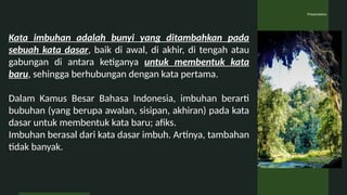 Presentation
Kata imbuhan adalah bunyi yang ditambahkan pada
sebuah kata dasar, baik di awal, di akhir, di tengah atau
gabungan di antara ketiganya untuk membentuk kata
baru, sehingga berhubungan dengan kata pertama.
Dalam Kamus Besar Bahasa Indonesia, imbuhan berarti
bubuhan (yang berupa awalan, sisipan, akhiran) pada kata
dasar untuk membentuk kata baru; afiks.
Imbuhan berasal dari kata dasar imbuh. Artinya, tambahan
tidak banyak.
 