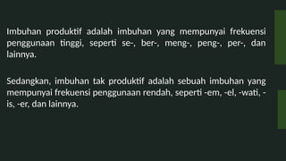 Imbuhan produktif adalah imbuhan yang mempunyai frekuensi
penggunaan tinggi, seperti se-, ber-, meng-, peng-, per-, dan
lainnya.
Sedangkan, imbuhan tak produktif adalah sebuah imbuhan yang
mempunyai frekuensi penggunaan rendah, seperti -em, -el, -wati, -
is, -er, dan lainnya.
 