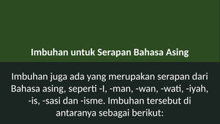 Imbuhan untuk Serapan Bahasa Asing
Imbuhan juga ada yang merupakan serapan dari
Bahasa asing, seperti -I, -man, -wan, -wati, -iyah,
-is, -sasi dan -isme. Imbuhan tersebut di
antaranya sebagai berikut:
 
