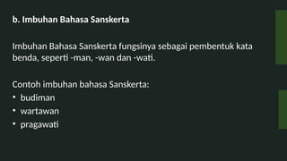 b. Imbuhan Bahasa Sanskerta
Imbuhan Bahasa Sanskerta fungsinya sebagai pembentuk kata
benda, seperti -man, -wan dan -wati.
Contoh imbuhan bahasa Sanskerta:
? budiman
? wartawan
? pragawati
 