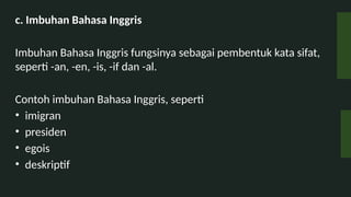 c. Imbuhan Bahasa Inggris
Imbuhan Bahasa Inggris fungsinya sebagai pembentuk kata sifat,
seperti -an, -en, -is, -if dan -al.
Contoh imbuhan Bahasa Inggris, seperti
? imigran
? presiden
? egois
? deskriptif
 