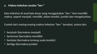 a. Makna imbuhan awalan ber-
Kata imbuhan di awal kata dasar yang menggubakan ber- bisa memiliki
makna, seperti menjadi, memiliki, dalam kondisi, jumlah dan mengeluarkan.
Contoh dari masing-masing makna imbuhan ber- tersebut, antara lain:
? berpisah (bermakna menjadi)
? berteman (bermakna memiliki)
? berduka (bermakna tentang suatu kondisi)
? bertiga (bermakna jumlah)
 